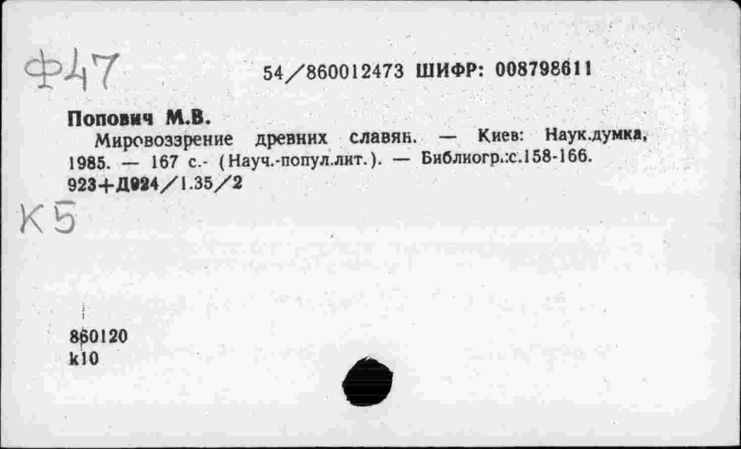 ﻿ФА 7
54/860012473 ШИФР: 008798611
Попович М.В.
Мировоззрение древних славян. — Киев: Наук.думка, 1985. — 167 с.- (Науч.-попул.лит.). — Библиогр.:с.158-166.
923+ДИ4/1.35/2
860120 кЮ